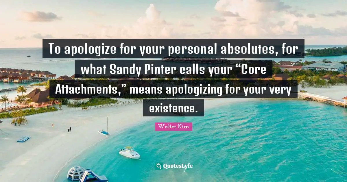 To apologize for your personal absolutes, for what Sandy Pinter calls your “Core Attachments,” means apologizing for your very existence.