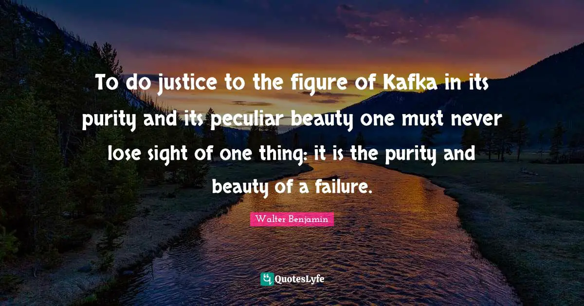 To do justice to the figure of Kafka in its purity and its peculiar beauty one must never lose sight of one thing: it is the purity and beauty of a failure.