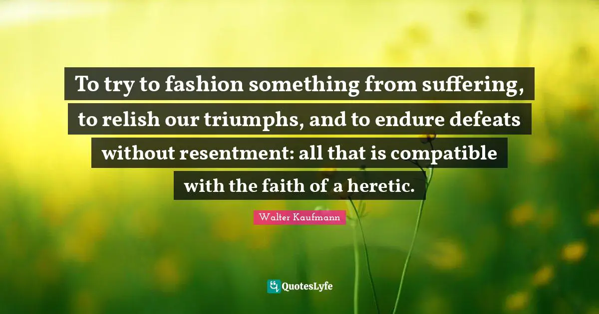 To try to fashion something from suffering, to relish our triumphs, and to endure defeats without resentment: all that is compatible with the faith of a heretic.