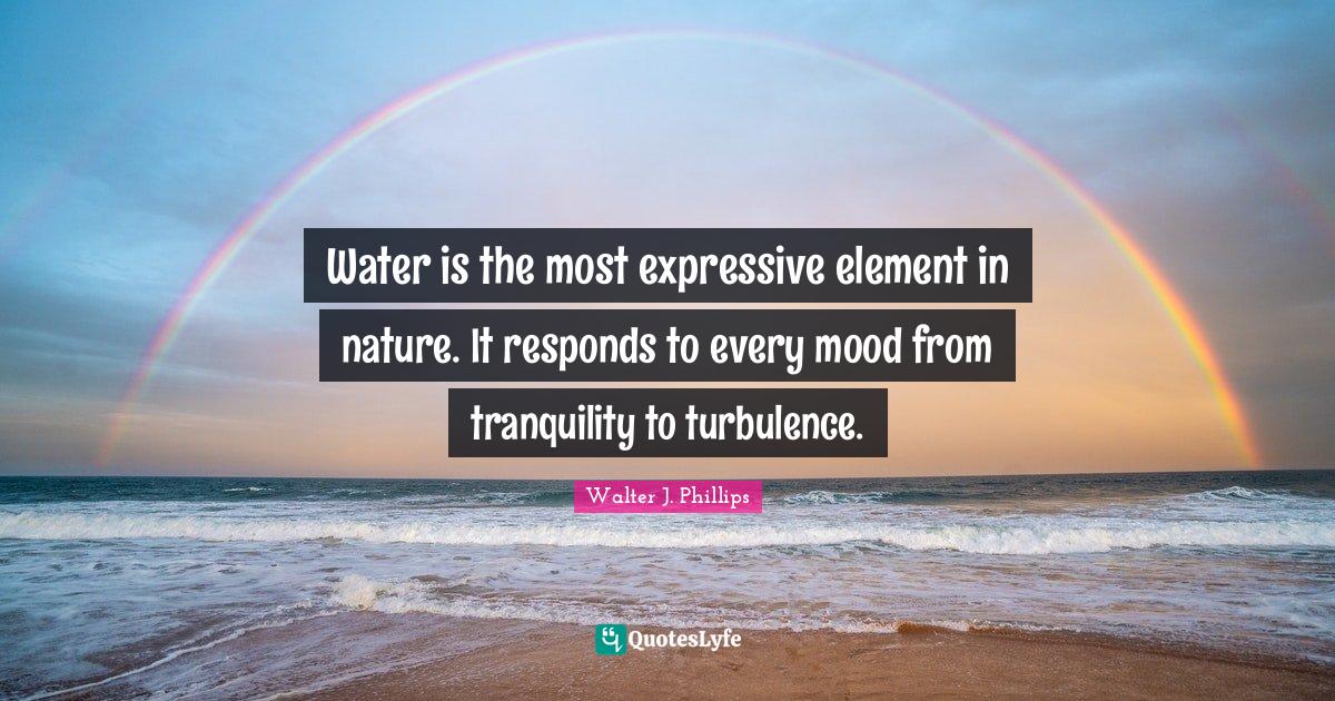 Water is the most expressive element in nature. It responds to every m