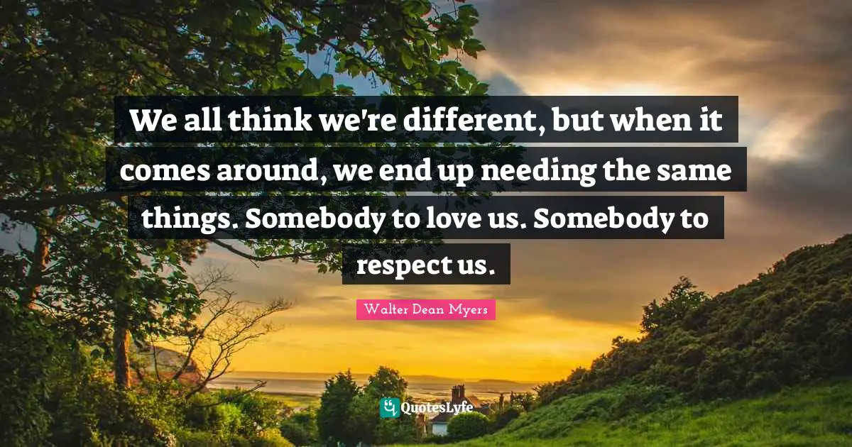 We all think we're different, but when it comes around, we end up needing the same things. Somebody to love us. Somebody to respect us.