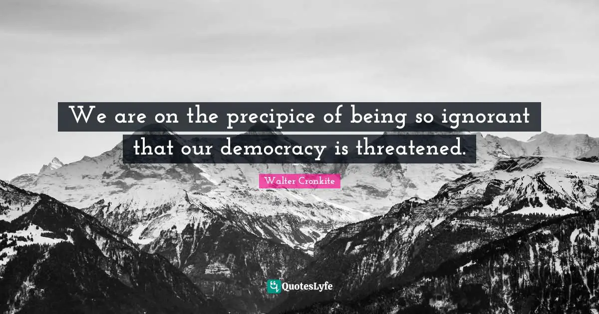 Walter Cronkite Quotes: "We are on the precipice of being so ignorant that our democracy is threatened."