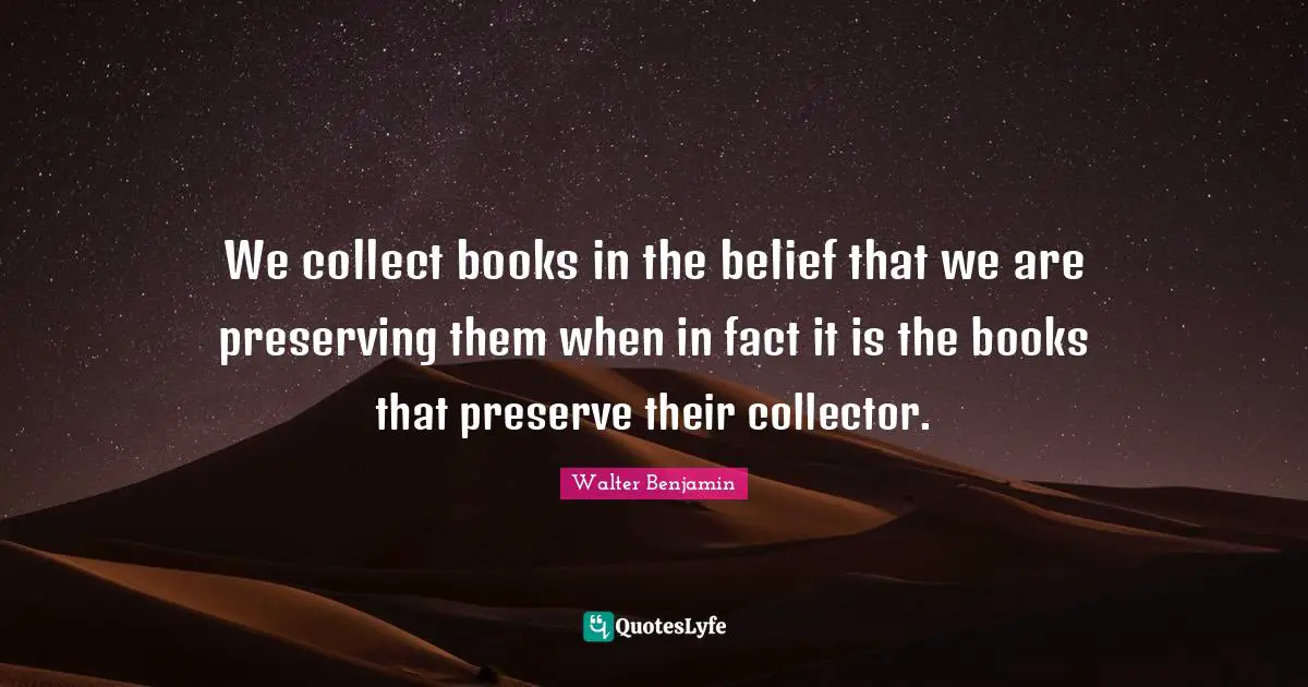 We collect books in the belief that we are preserving them when in fact it is the books that preserve their collector.