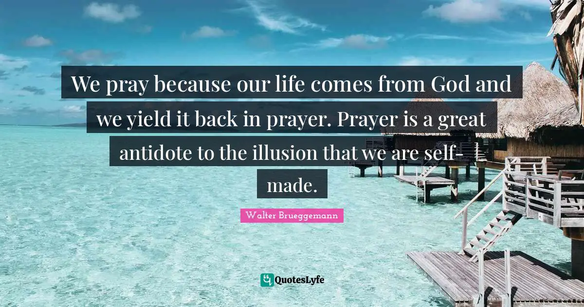Yield Quotes: "We pray because our life comes from God and we yield it back in prayer. Prayer is a great antidote to the illusion that we are self-made."