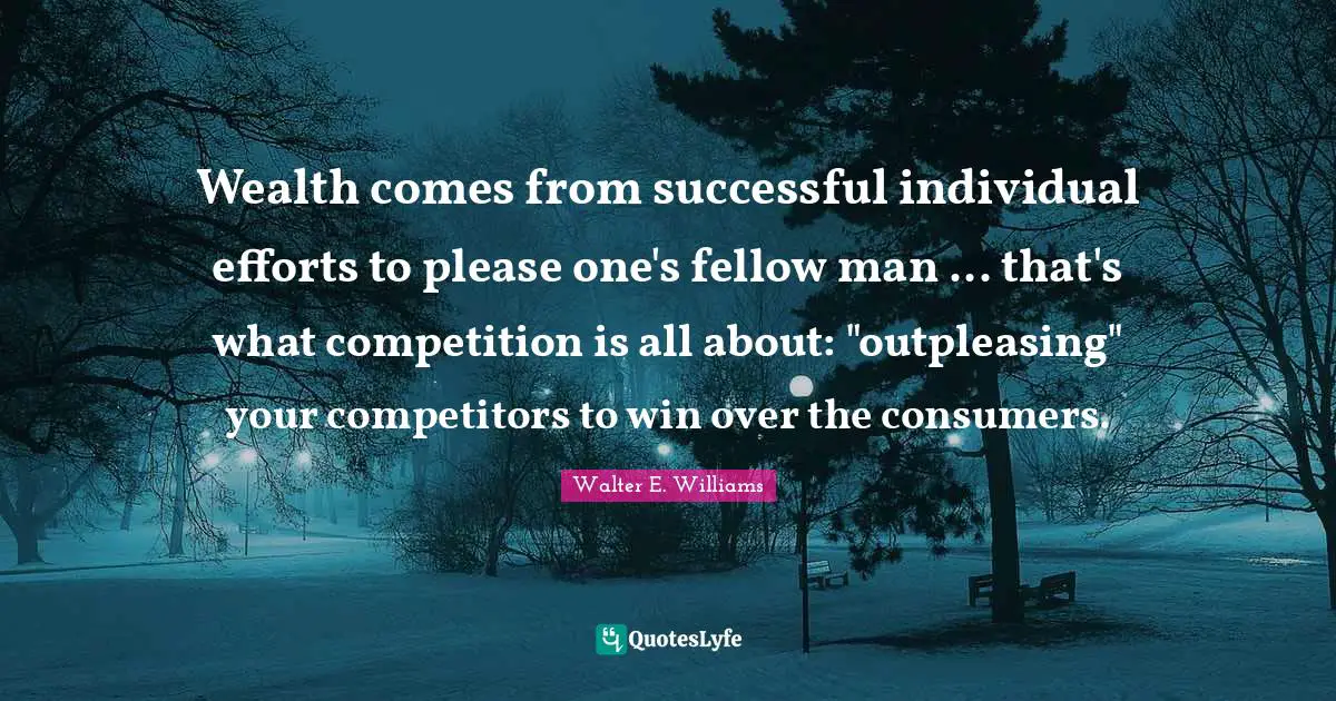 Wealth comes from successful individual efforts to please one's fellow man ... that's what competition is all about: "outpleasing" your competitors to win over the consumers.