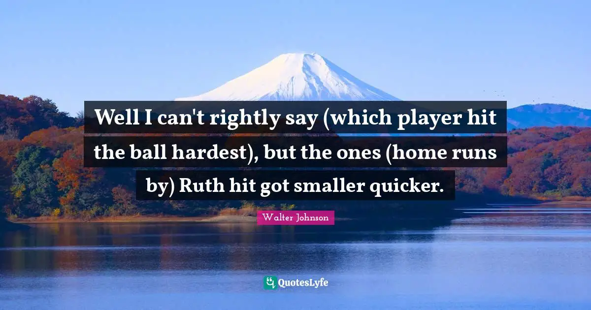 Ruth Quotes: "Well I can't rightly say (which player hit the ball hardest), but the ones (home runs by) Ruth hit got smaller quicker."