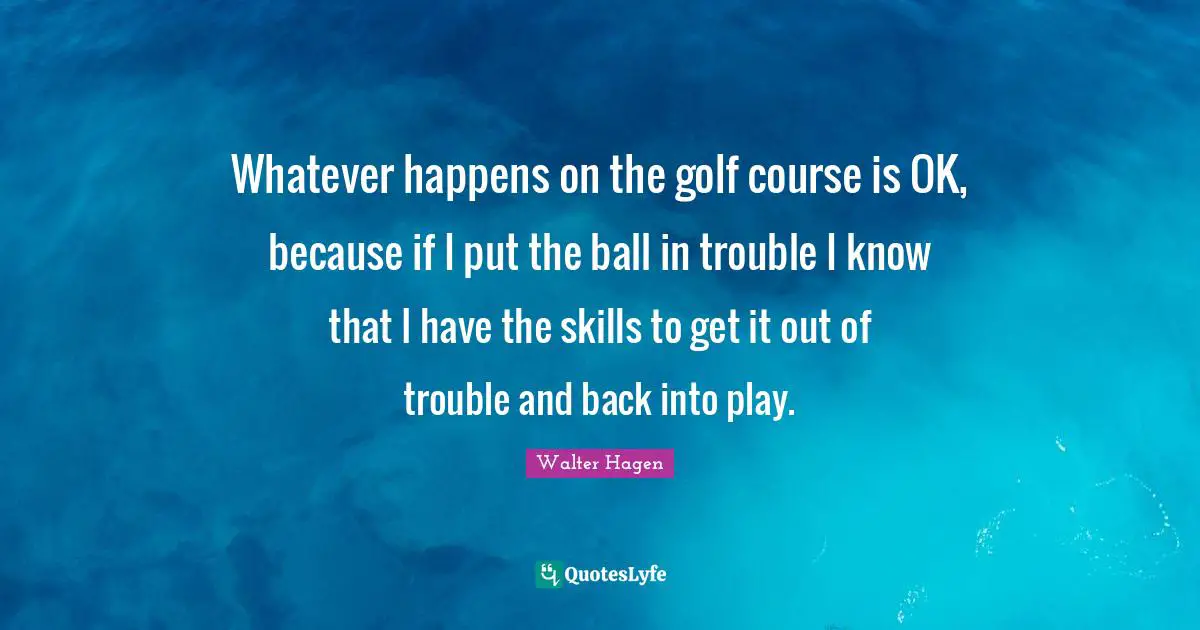 Whatever happens on the golf course is OK, because if I put the ball in trouble I know that I have the skills to get it out of trouble and back into play.