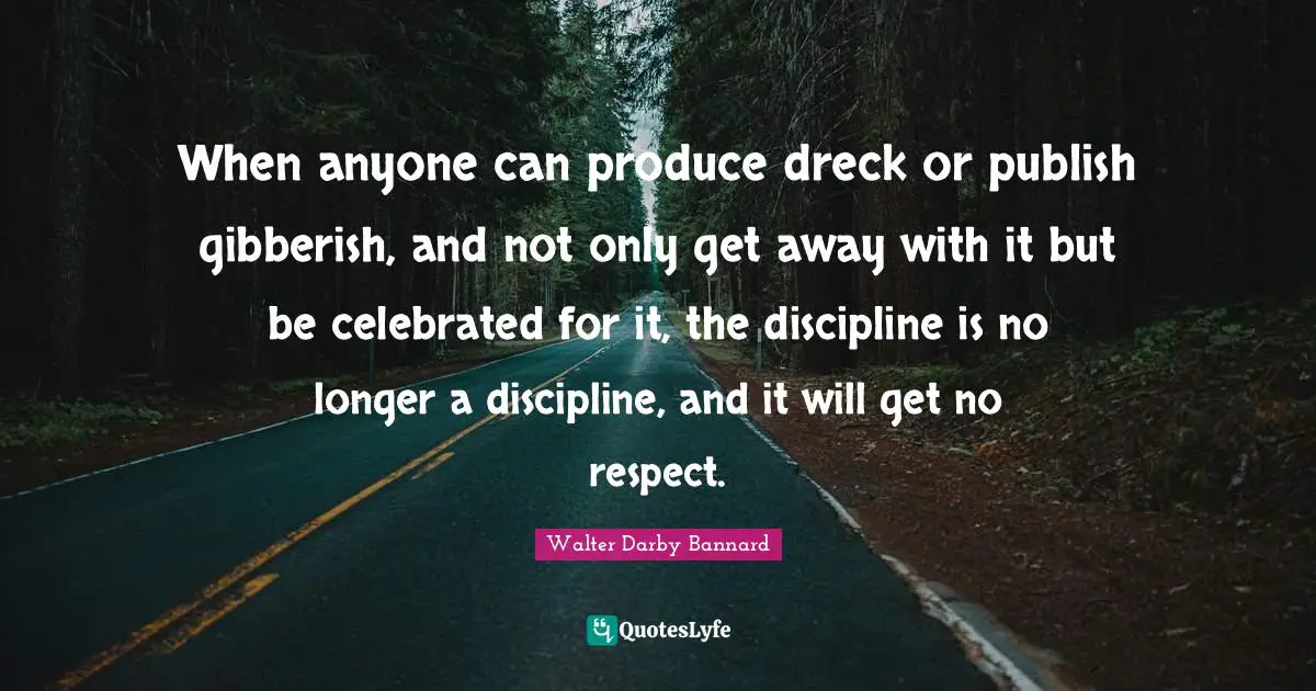 When anyone can produce dreck or publish gibberish, and not only get away with it but be celebrated for it, the discipline is no longer a discipline, and it will get no respect.
