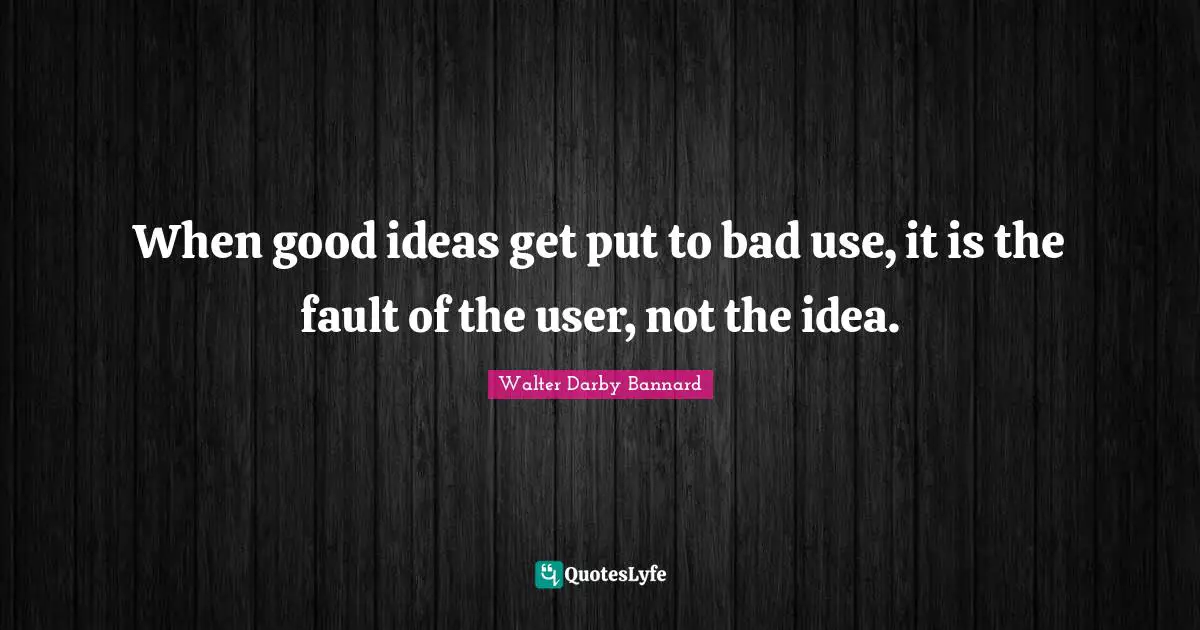 Walter Darby Bannard Quotes: "When good ideas get put to bad use, it is the fault of the user, not the idea."