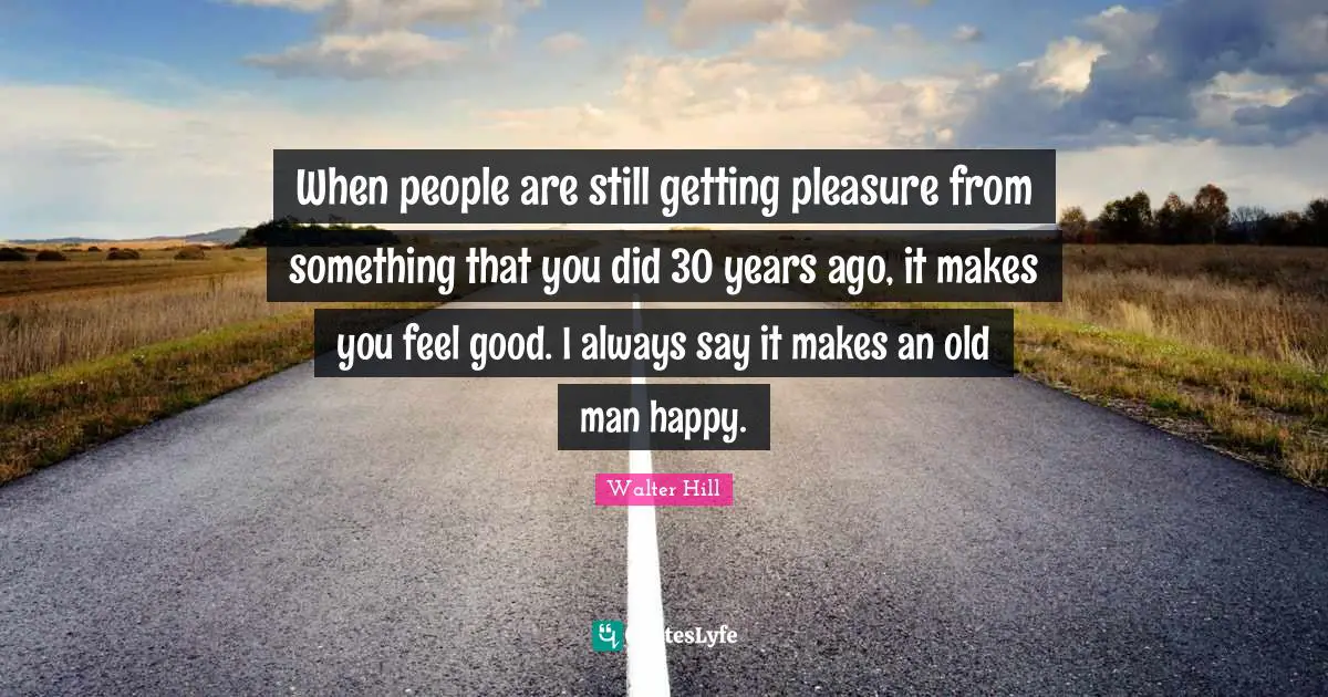 When people are still getting pleasure from something that you did 30 years ago, it makes you feel good. I always say it makes an old man happy.