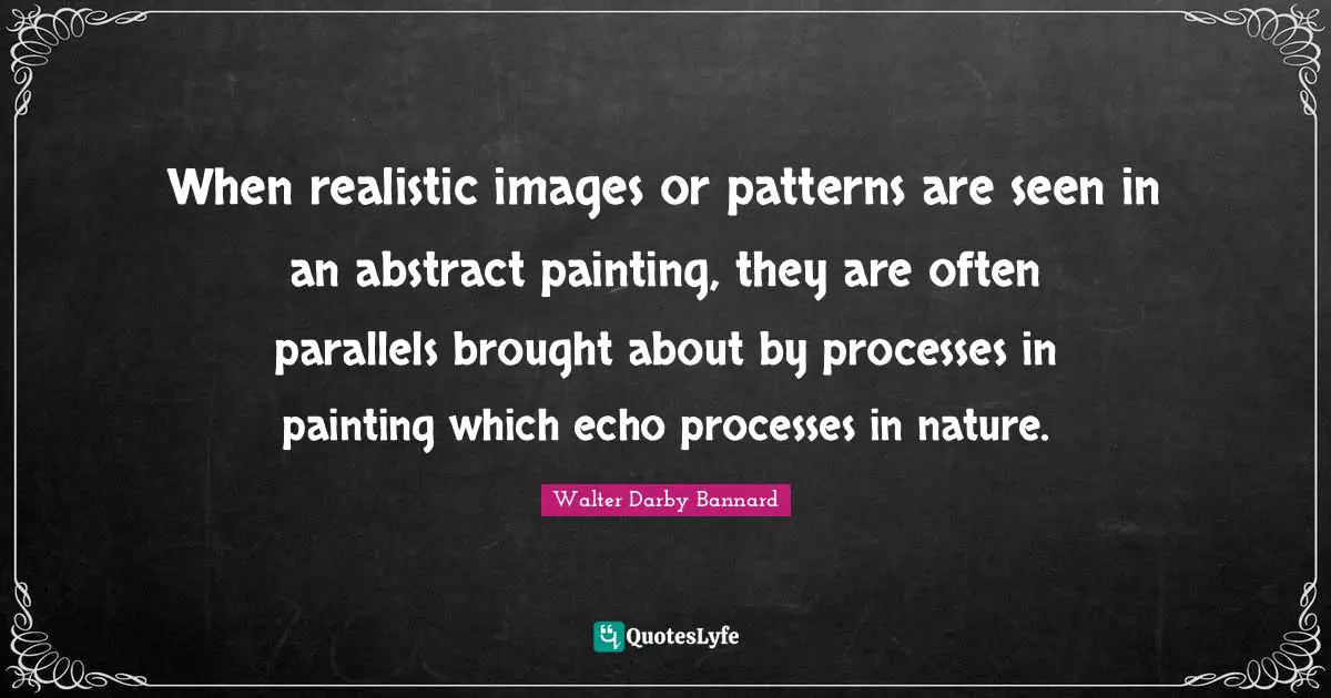 When realistic images or patterns are seen in an abstract painting, they are often parallels brought about by processes in painting which echo processes in nature.