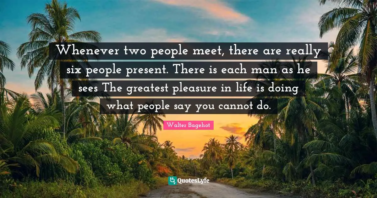 Whenever two people meet, there are really six people present. There is each man as he sees The greatest pleasure in life is doing what people say you cannot do.