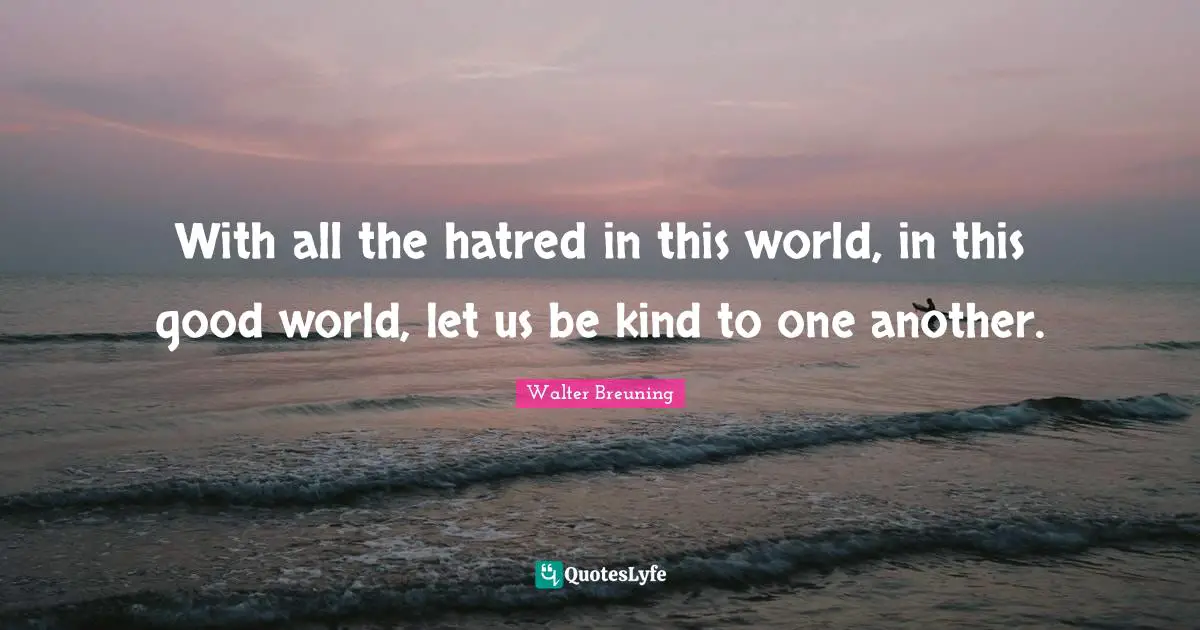 With all the hatred in this world, in this good world, let us be kind to one another.
