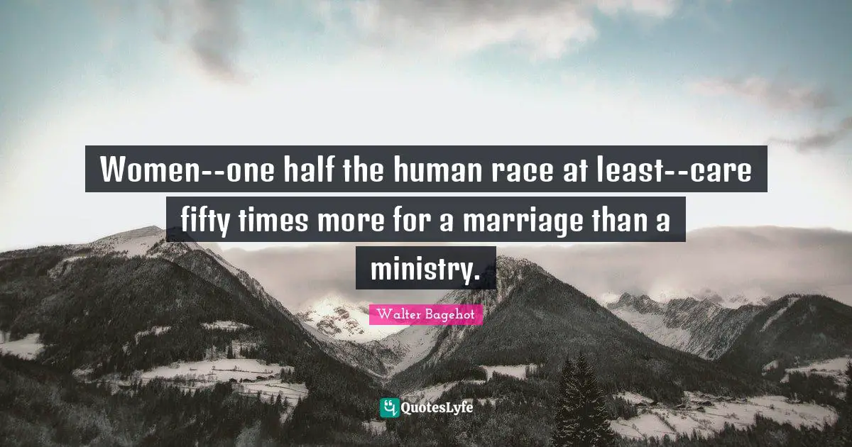 Walter Bagehot Quotes: "Women--one half the human race at least--care fifty times more for a marriage than a ministry."