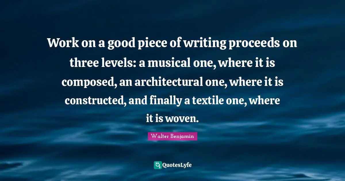 Work on a good piece of writing proceeds on three levels: a musical one, where it is composed, an architectural one, where it is constructed, and finally a textile one, where it is woven.