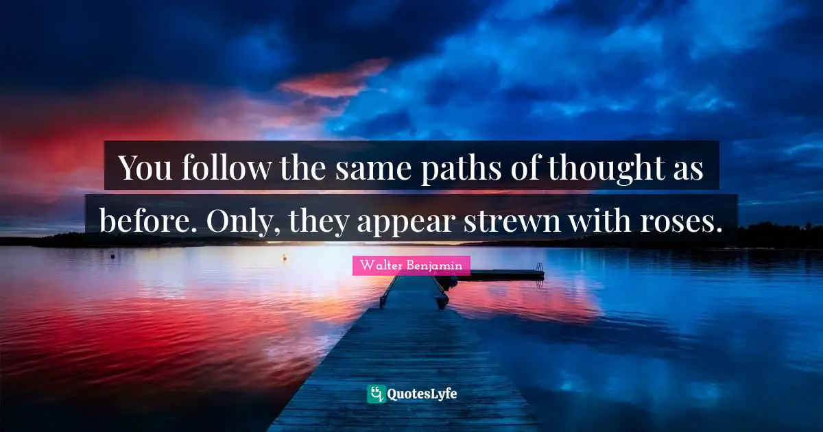 You follow the same paths of thought as before. Only, they appear strewn with roses.