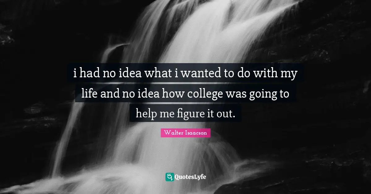 i had no idea what i wanted to do with my life and no idea how college was going to help me figure it out.