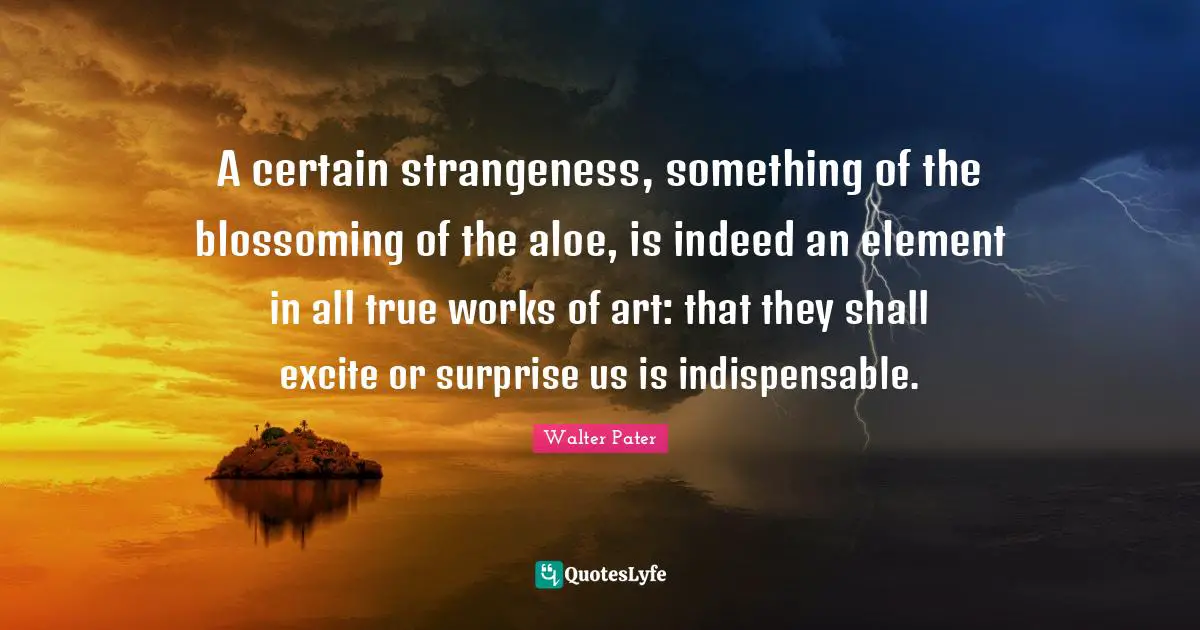 A certain strangeness, something of the blossoming of the aloe, is indeed an element in all true works of art: that they shall excite or surprise us is indispensable.