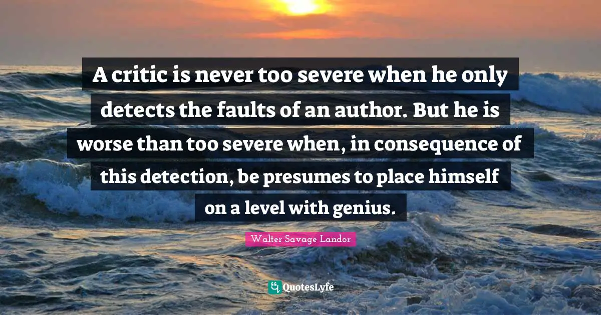 A critic is never too severe when he only detects the faults of an author. But he is worse than too severe when, in consequence of this detection, be presumes to place himself on a level with genius.