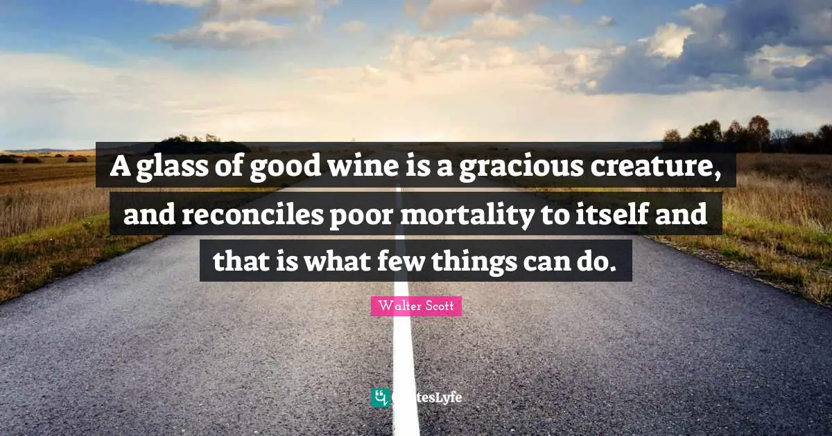 A glass of good wine is a gracious creature, and reconciles poor mortality to itself and that is what few things can do.