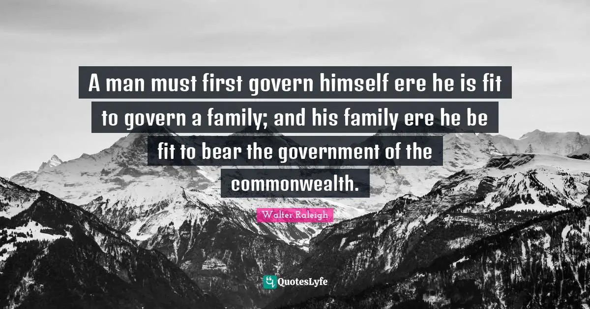 A man must first govern himself ere he is fit to govern a family; and his family ere he be fit to bear the government of the commonwealth.