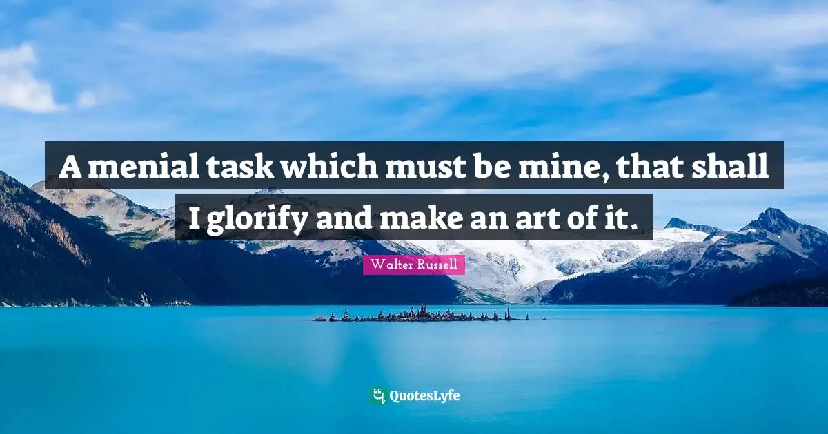 A menial task which must be mine, that shall I glorify and make an art of it.