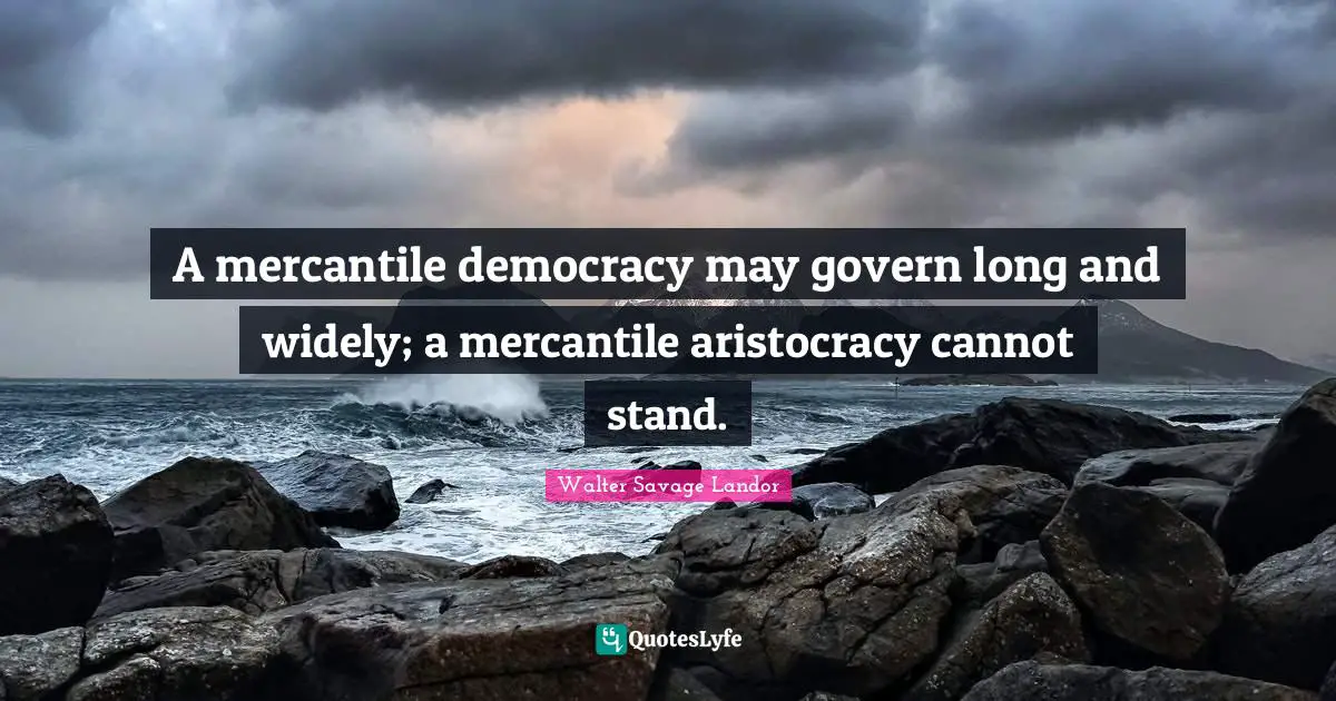 A mercantile democracy may govern long and widely; a mercantile aristocracy cannot stand.