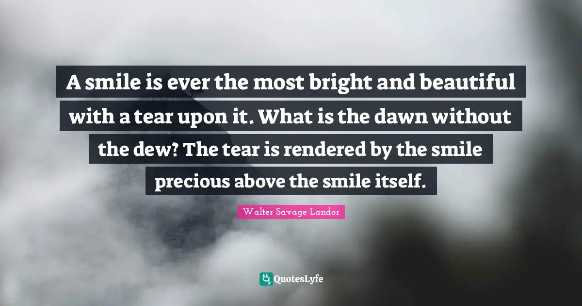 A smile is ever the most bright and beautiful with a tear upon it. What is the dawn without the dew? The tear is rendered by the smile precious above the smile itself.