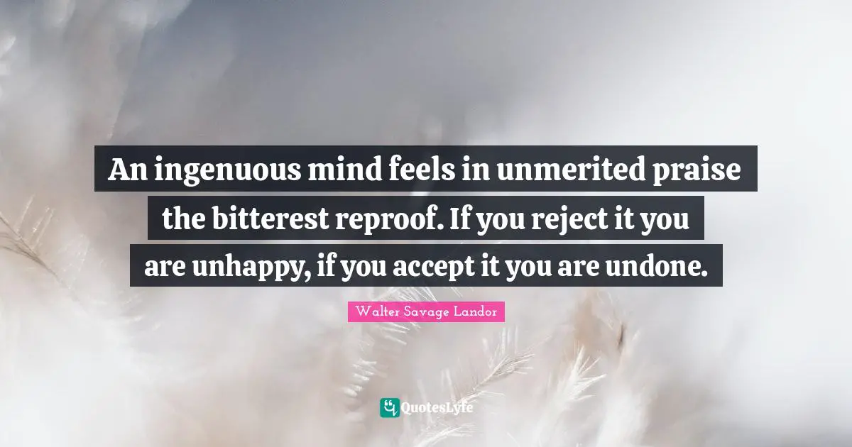 Walter Savage Landor Quotes: "An ingenuous mind feels in unmerited praise the bitterest reproof. If you reject it you are unhappy, if you accept it you are undone."