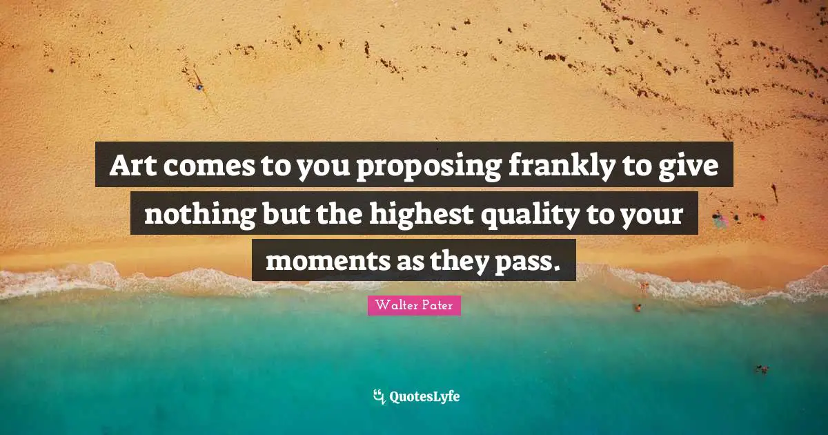 Art comes to you proposing frankly to give nothing but the highest quality to your moments as they pass.