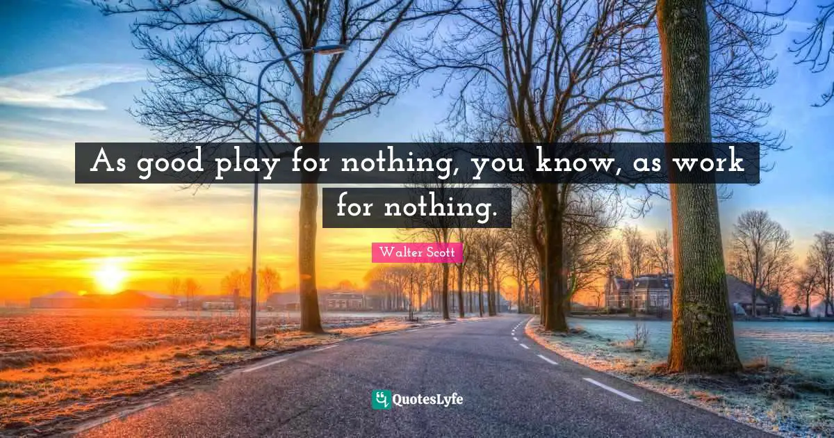 As good play for nothing, you know, as work for nothing.