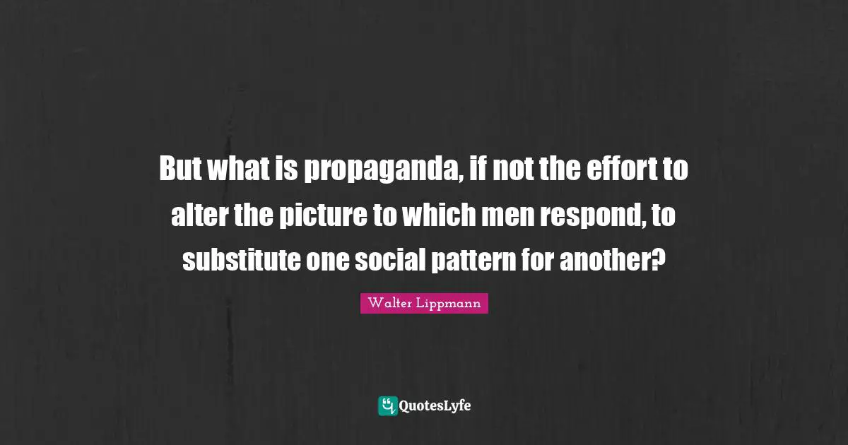 But what is propaganda, if not the effort to alter the picture to which men respond, to substitute one social pattern for another?