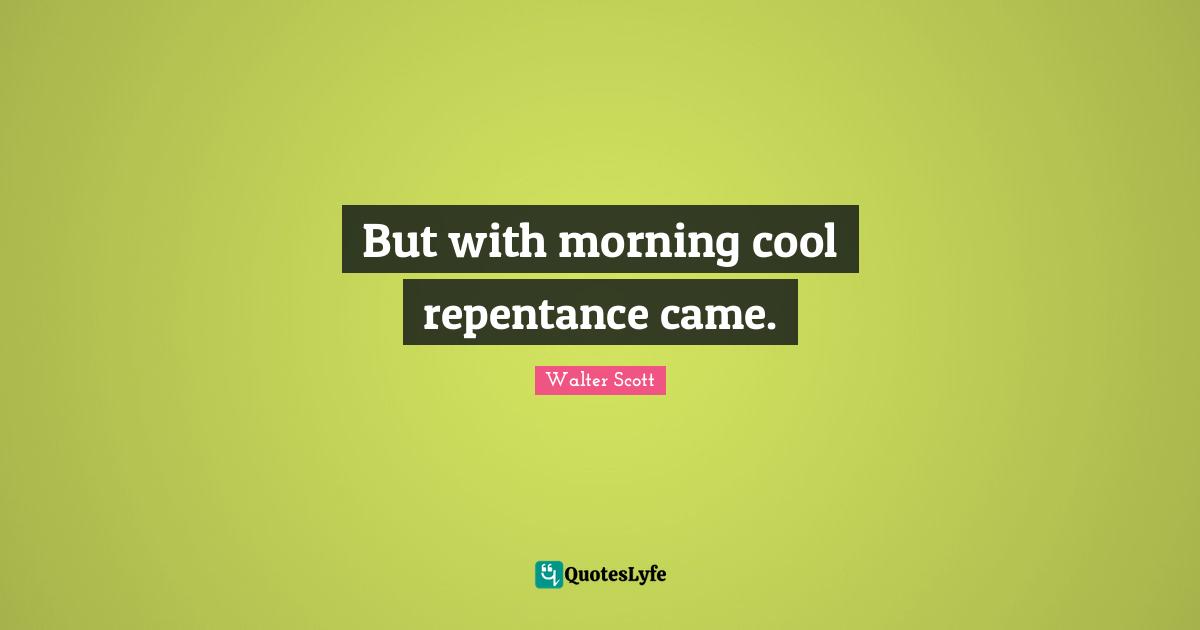 But with morning cool repentance came.