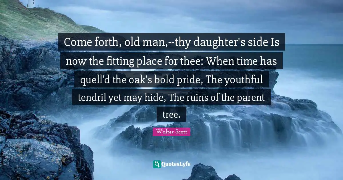 Come forth, old man,--thy daughter's side Is now the fitting place for thee: When time has quell'd the oak's bold pride, The youthful tendril yet may hide, The ruins of the parent tree.