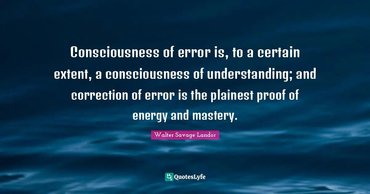 Consciousness of error is, to a certain extent, a consciousness of understanding; and correction of error is the plainest proof of energy and mastery.