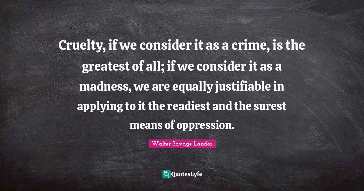 Walter Savage Landor Quotes: "Cruelty, if we consider it as a crime, is the greatest of all; if we consider it as a madness, we are equally justifiable in applying to it the readiest and the surest means of oppression."