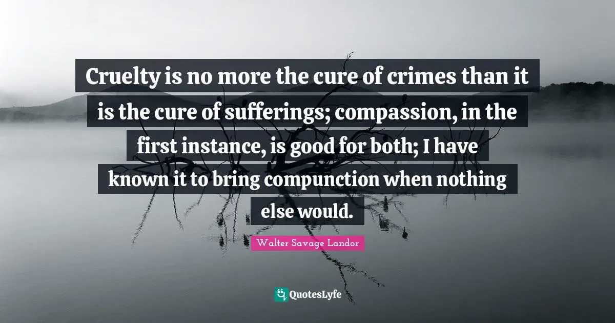 Cruelty is no more the cure of crimes than it is the cure of sufferings; compassion, in the first instance, is good for both; I have known it to bring compunction when nothing else would.