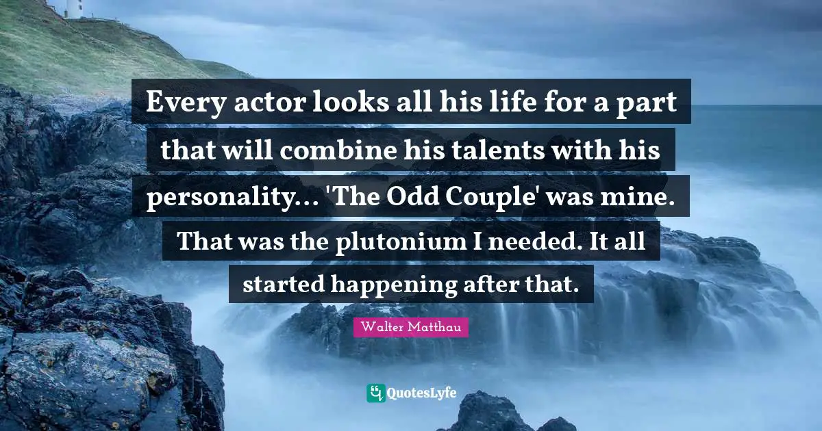 Couple Quotes: "Every actor looks all his life for a part that will combine his talents with his personality... 'The Odd Couple' was mine. That was the plutonium I needed. It all started happening after that."
