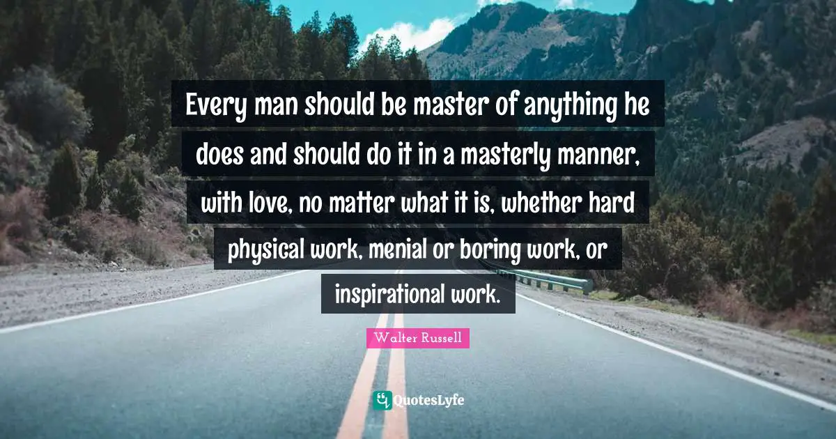 Every man should be master of anything he does and should do it in a masterly manner, with love, no matter what it is, whether hard physical work, menial or boring work, or inspirational work.