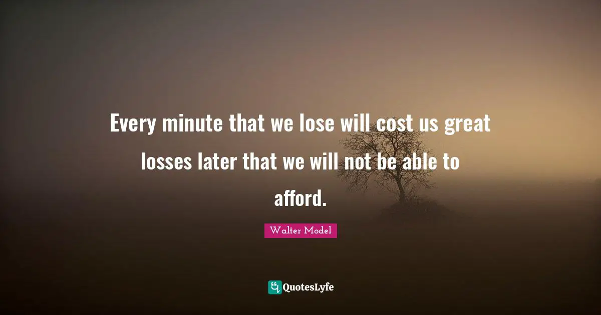 Every minute that we lose will cost us great losses later that we will not be able to afford.