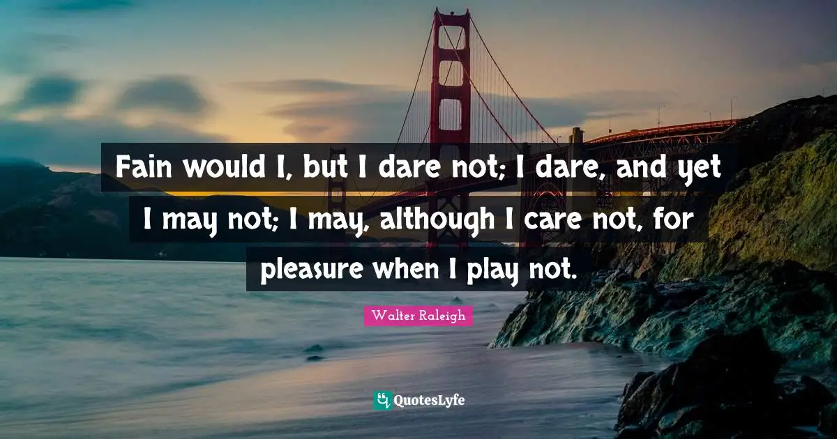 Fain would I, but I dare not; I dare, and yet I may not; I may, although I care not, for pleasure when I play not.
