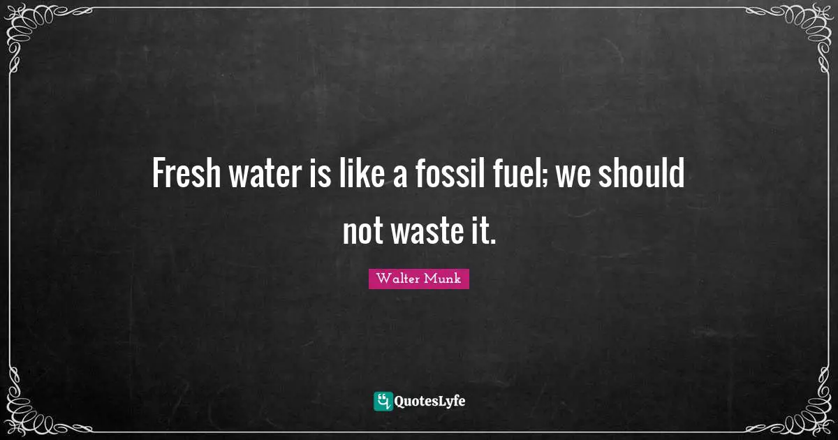 Fresh water is like a fossil fuel; we should not waste it.