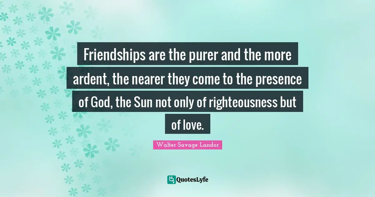 Friendships are the purer and the more ardent, the nearer they come to the presence of God, the Sun not only of righteousness but of love.