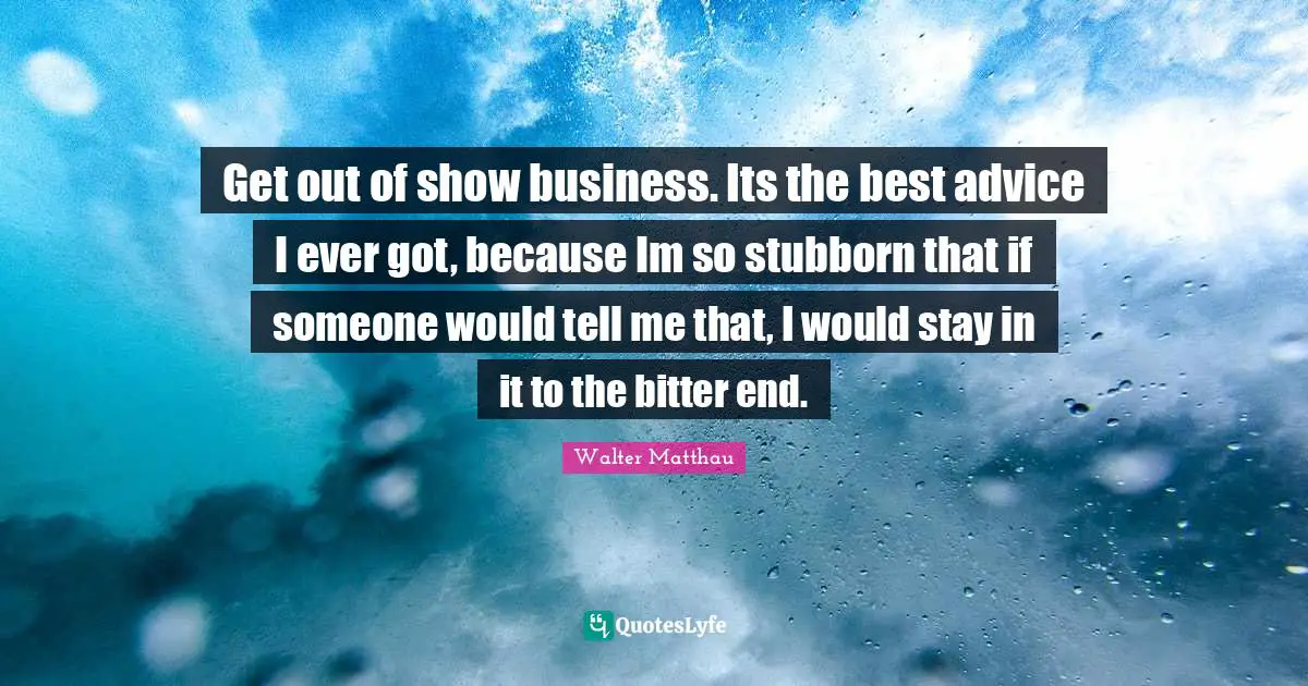 Get out of show business. Its the best advice I ever got, because Im so stubborn that if someone would tell me that, I would stay in it to the bitter end.