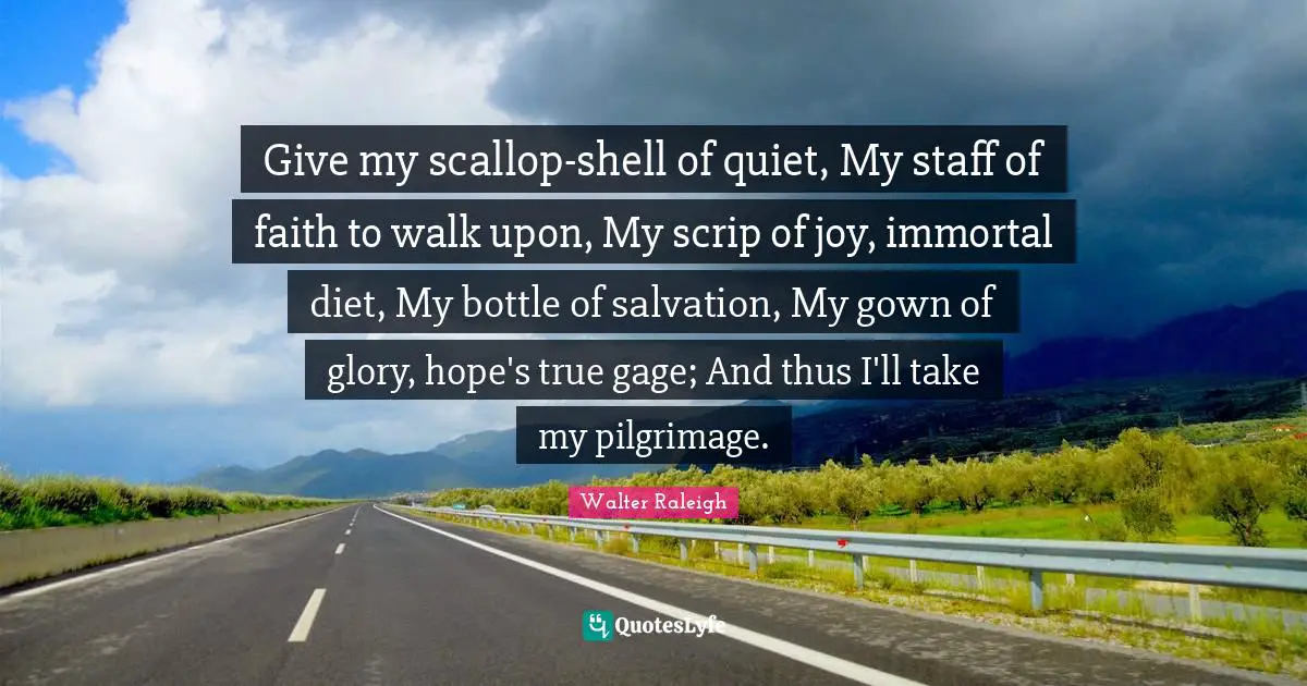 Pilgrimage Quotes: "Give my scallop-shell of quiet, My staff of faith to walk upon, My scrip of joy, immortal diet, My bottle of salvation, My gown of glory, hope's true gage; And thus I'll take my pilgrimage."