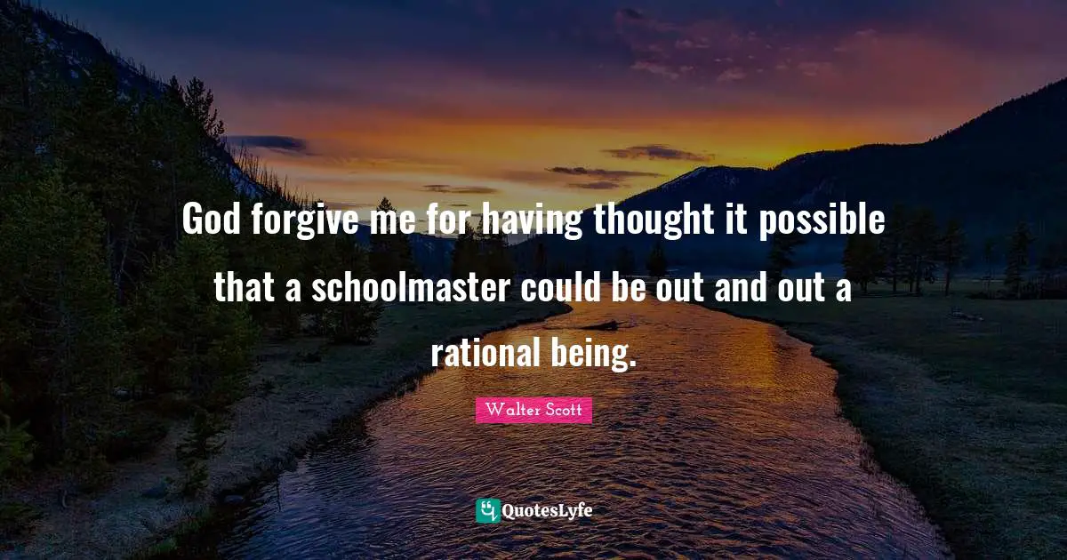 God forgive me for having thought it possible that a schoolmaster could be out and out a rational being.