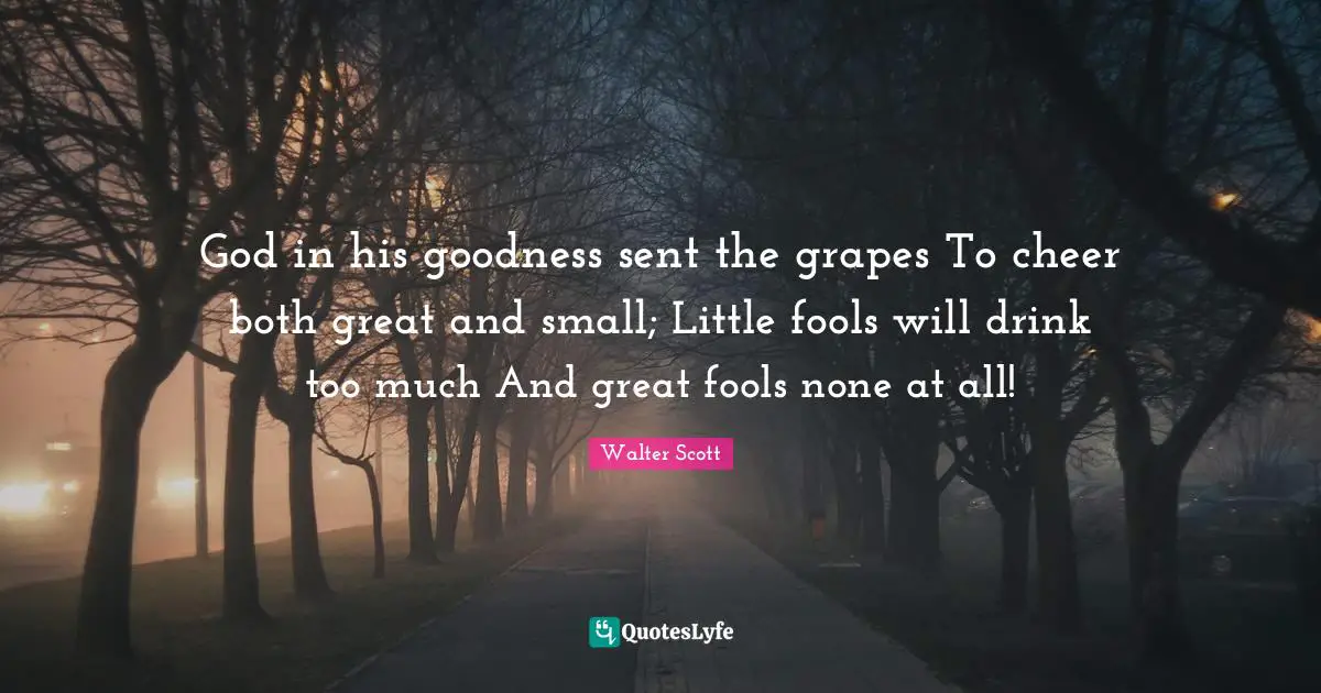 Grapes Quotes: "God in his goodness sent the grapes To cheer both great and small; Little fools will drink too much And great fools none at all!"