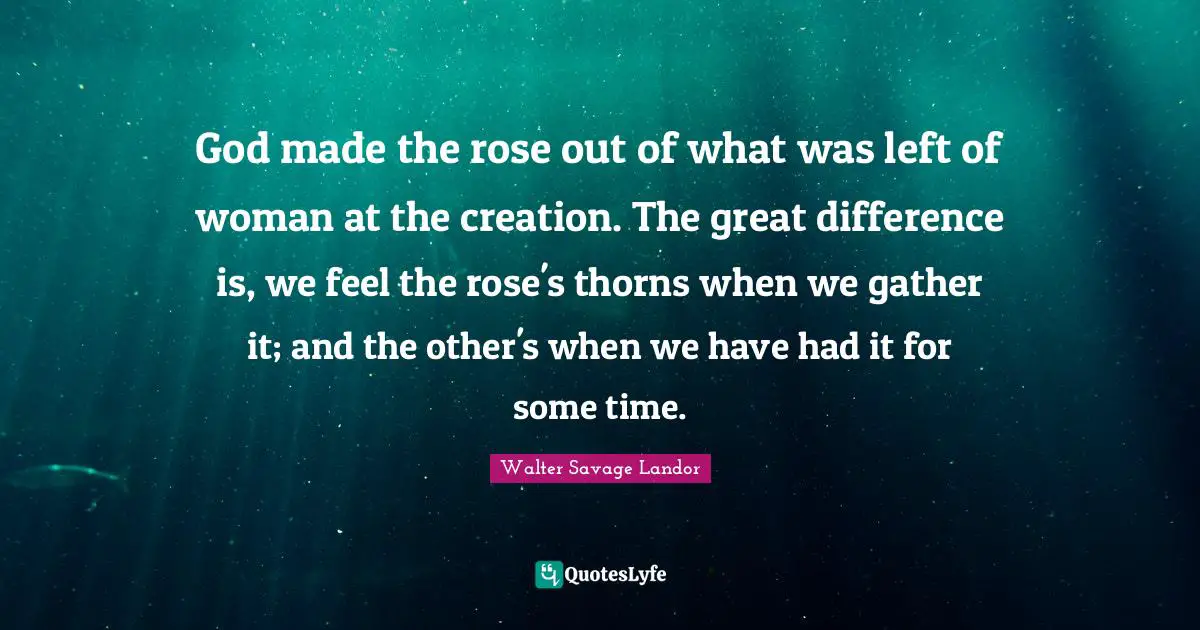 God made the rose out of what was left of woman at the creation. The great difference is, we feel the rose's thorns when we gather it; and the other's when we have had it for some time.