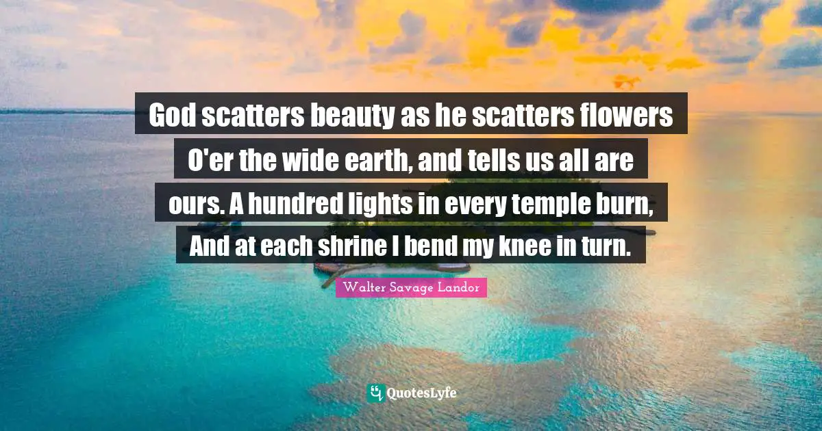 God scatters beauty as he scatters flowers O'er the wide earth, and tells us all are ours. A hundred lights in every temple burn, And at each shrine I bend my knee in turn.
