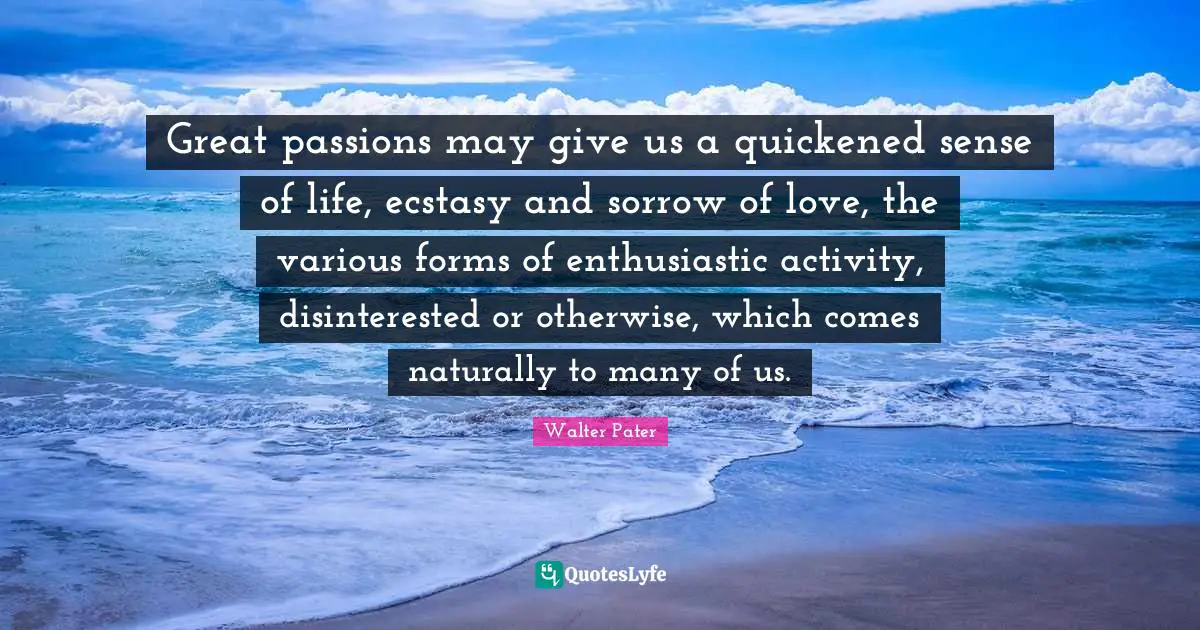 Great passions may give us a quickened sense of life, ecstasy and sorrow of love, the various forms of enthusiastic activity, disinterested or otherwise, which comes naturally to many of us.
